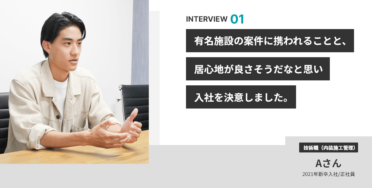 INTERVIEW 01 有名施設の案件に携われることと、居心地が良さそうだなと思い入社を決意しました。 技術職（内装施工管理） Aさん 2021年新卒入社/正社員