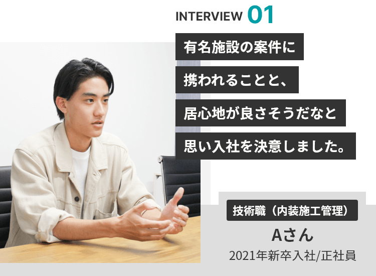 INTERVIEW 01 有名施設の案件に携われることと、居心地が良さそうだなと思い入社を決意しました。 技術職（内装施工管理） Aさん 2021年新卒入社/正社員