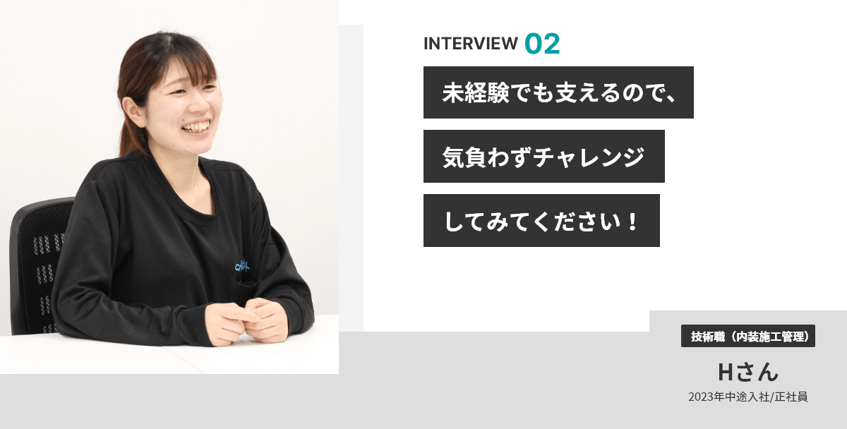 INTERVIEW 02 未経験でも支えるので、気負わずチャレンジしてみてください！ 技術職（内装施工管理） Hさん 2023年中途入社/正社員