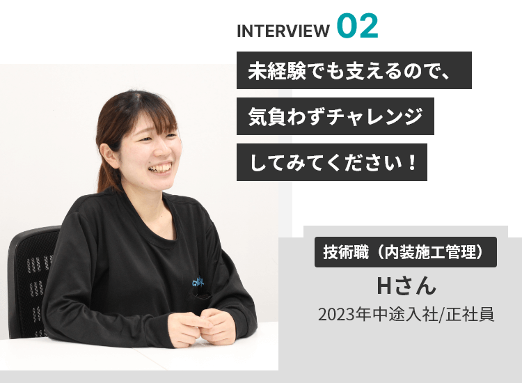 INTERVIEW 02 未経験でも支えるので、気負わずチャレンジしてみてください！ 技術職（内装施工管理） Hさん 2023年中途入社/正社員