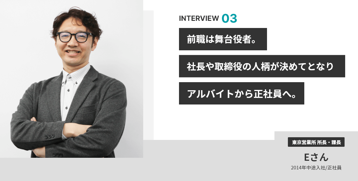 INTERVIEW 03 前職は舞台役者。社長や取締役の人柄が決めてとなりアルバイトから正社員へ。 東京営業所 所長・課長 Eさん 2014年中途入社/正社員