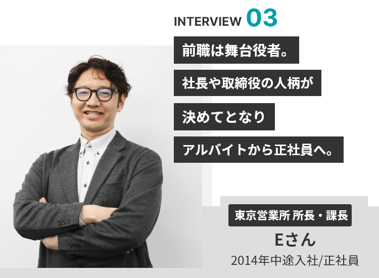 INTERVIEW 03 前職は舞台役者。社長や取締役の人柄が決めてとなりアルバイトから正社員へ。 東京営業所 所長・課長 Eさん 2014年中途入社/正社員